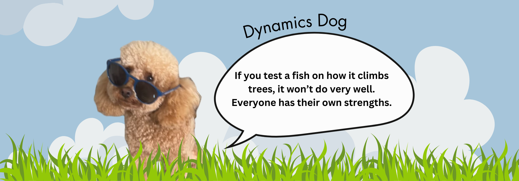 Dynamics Dog Dynamics Dog says "If you test a fish on how well it climbs trees, it wont do very well. Everyone has their own strengths."