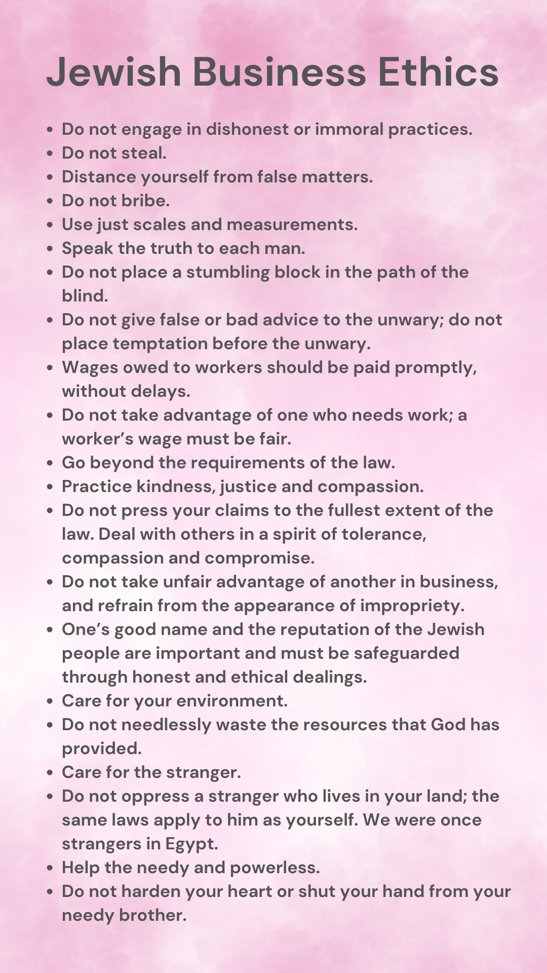 Jewish Business Ethics Jewish Business Ethics. Do not engage in dishonest or immoral practices. Do not steal. Distance yourself from false matters. Do not bribe. Use just scales and measurements. Speak the truth to each man. Do not place a stumbling block in the path of the blind. Do not give false or bad advice to the unwary; do not place temptation before the unwary. Wages owed to workers should be paid promptly, without delays. Do not take advantage of one who needs work; a worker’s wage must be fair. Go beyond the requirements of the law. Practice kindness, justice and compassion. Do not press your claims to the fullest extent of the law. Deal with others in a spirit of tolerance, compassion and compromise. Do not take unfair advantage of another in business, and refrain from the appearance of impropriety. One’s good name and the reputation of the Jewish people are important and must be safeguarded through honest and ethical dealings. Care for your environment. Do not needlessly waste the resources that God has provided. Care for the stranger. Do not oppress a stranger who lives in your land; the same laws apply to him as yourself. We were once strangers in Egypt. Help the needy and powerless. Do not harden your heart or shut your hand from your needy brother.